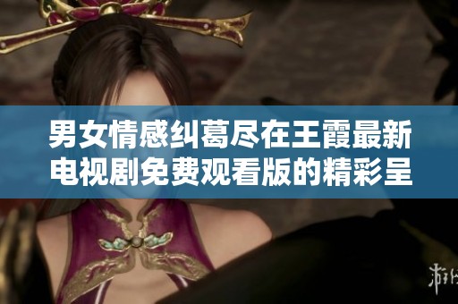 男女情感纠葛尽在王霞最新电视剧免费观看版的精彩呈现
