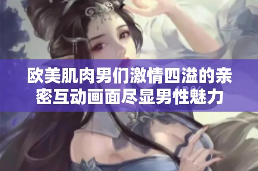 欧美肌肉男们激情四溢的亲密互动画面尽显男性魅力