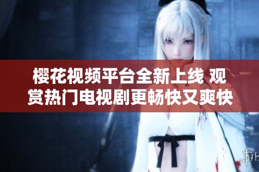 樱花视频平台全新上线 观赏热门电视剧更畅快又爽快