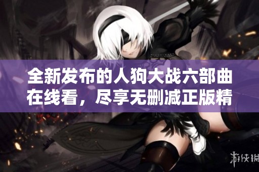 全新发布的人狗大战六部曲在线看，尽享无删减正版精彩剧情