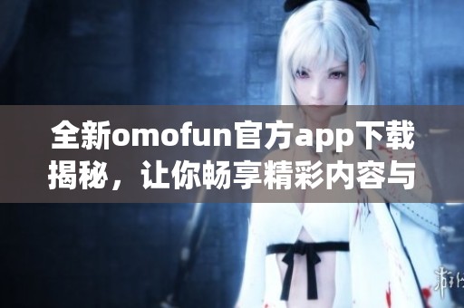 全新omofun官方app下载揭秘，让你畅享精彩内容与体验