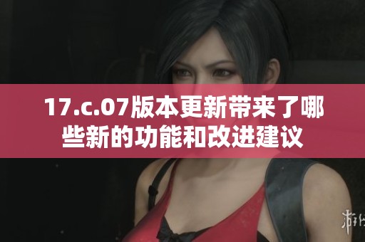 17.c.07版本更新带来了哪些新的功能和改进建议