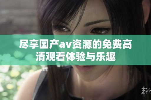 尽享国产av资源的免费高清观看体验与乐趣