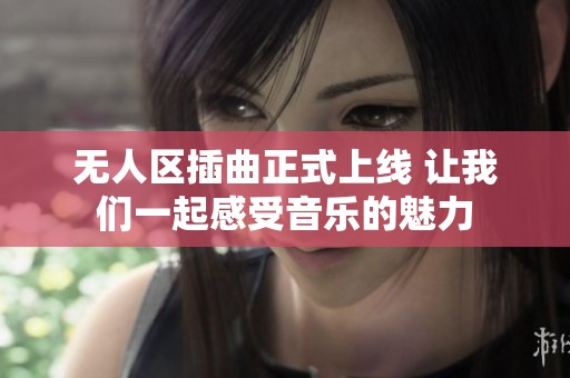 无人区插曲正式上线 让我们一起感受音乐的魅力