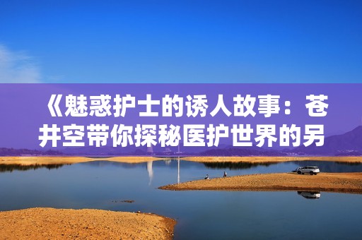 《魅惑护士的诱人故事：苍井空带你探秘医护世界的另一面》