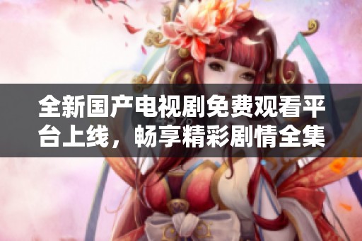 全新国产电视剧免费观看平台上线，畅享精彩剧情全集追剧体验
