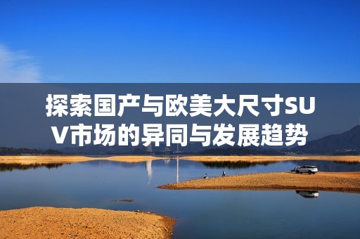 探索国产与欧美大尺寸SUV市场的异同与发展趋势