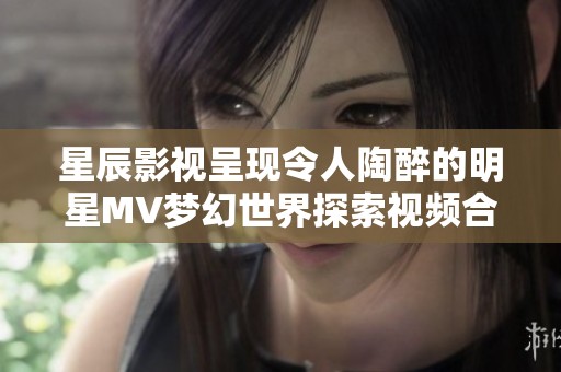 星辰影视呈现令人陶醉的明星MV梦幻世界探索视频合集