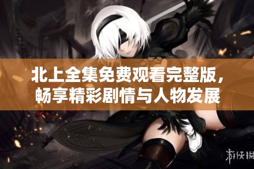 北上全集免费观看完整版，畅享精彩剧情与人物发展