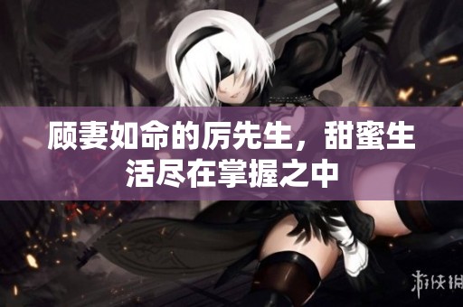 顾妻如命的厉先生，甜蜜生活尽在掌握之中