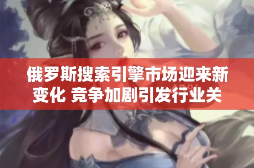 俄罗斯搜索引擎市场迎来新变化 竞争加剧引发行业关注