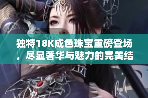 独特18K成色珠宝重磅登场，尽显奢华与魅力的完美结合