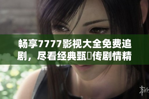 畅享7777影视大全免费追剧，尽看经典甄嬛传剧情精彩瞬间