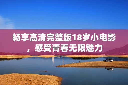 畅享高清完整版18岁小电影，感受青春无限魅力