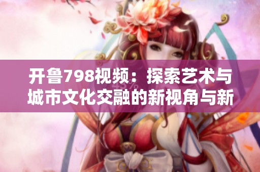 开鲁798视频：探索艺术与城市文化交融的新视角与新体验