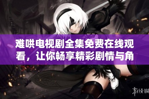 难哄电视剧全集免费在线观看，让你畅享精彩剧情与角色魅力
