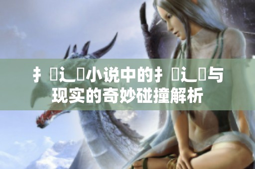 扌喿辶畐小说中的扌喿辶畐与现实的奇妙碰撞解析