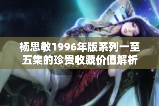 杨思敏1996年版系列一至五集的珍贵收藏价值解析