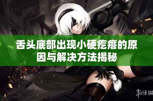 舌头底部出现小硬疙瘩的原因与解决方法揭秘