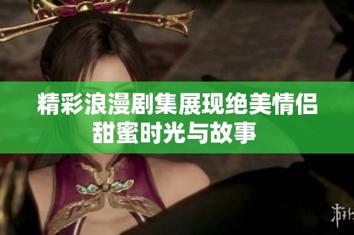 精彩浪漫剧集展现绝美情侣甜蜜时光与故事 
