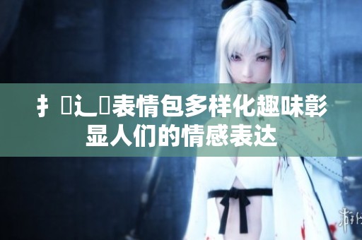 扌喿辶畐表情包多样化趣味彰显人们的情感表达