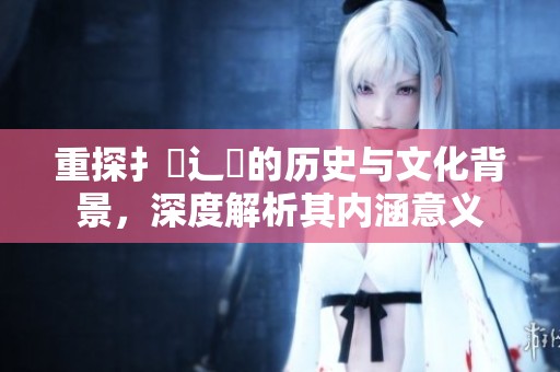 重探扌喿辶畐的历史与文化背景，深度解析其内涵意义