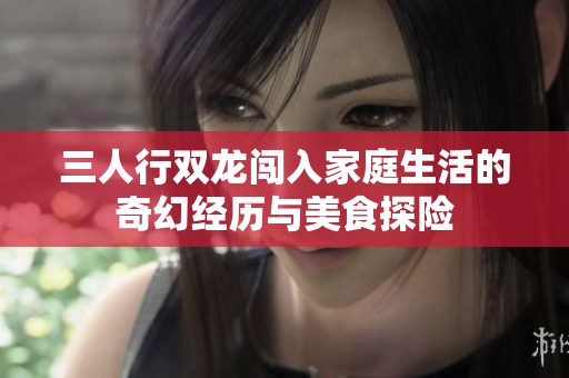 三人行双龙闯入家庭生活的奇幻经历与美食探险