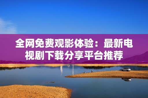 全网免费观影体验：最新电视剧下载分享平台推荐