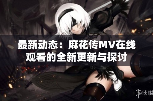 最新动态：麻花传MV在线观看的全新更新与探讨