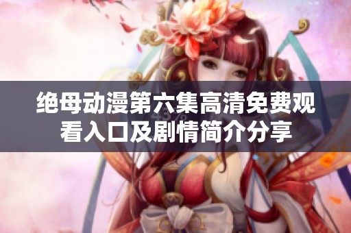 绝母动漫第六集高清免费观看入口及剧情简介分享