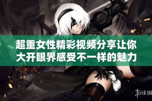 超重女性精彩视频分享让你大开眼界感受不一样的魅力