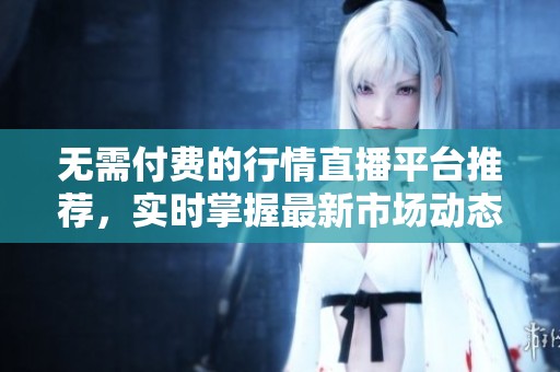无需付费的行情直播平台推荐，实时掌握最新市场动态