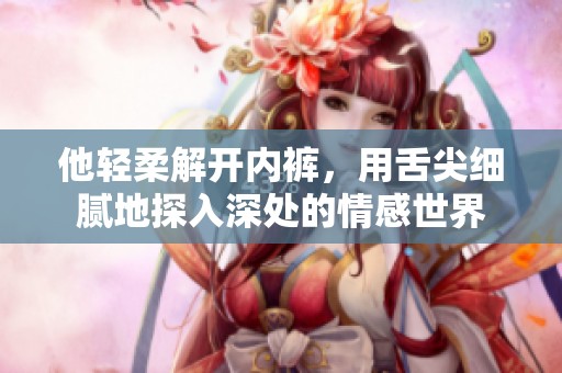 他轻柔解开内裤，用舌尖细腻地探入深处的情感世界