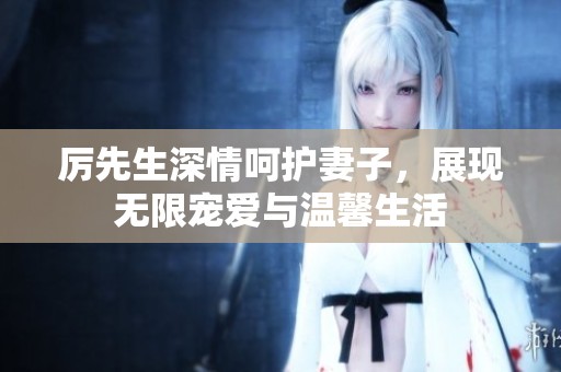 厉先生深情呵护妻子，展现无限宠爱与温馨生活