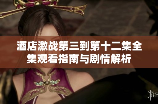 酒店激战第三到第十二集全集观看指南与剧情解析