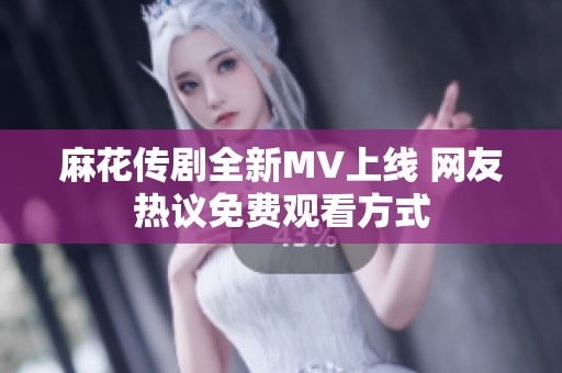 麻花传剧全新MV上线 网友热议免费观看方式