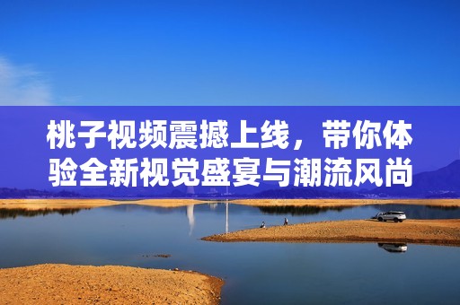 桃子视频震撼上线，带你体验全新视觉盛宴与潮流风尚