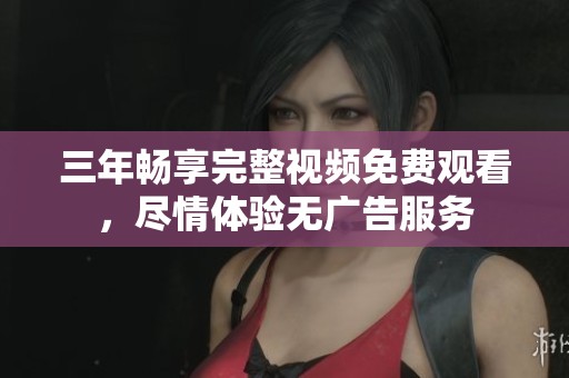 三年畅享完整视频免费观看，尽情体验无广告服务