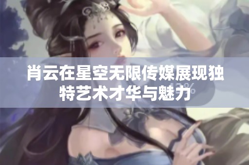 肖云在星空无限传媒展现独特艺术才华与魅力