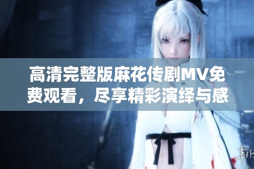 高清完整版麻花传剧MV免费观看，尽享精彩演绎与感人音乐