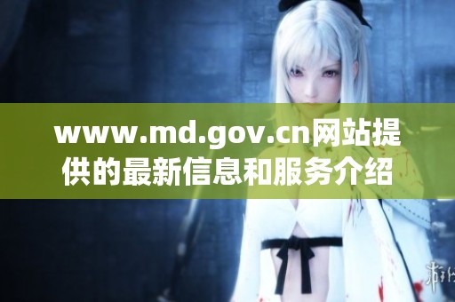 www.md.gov.cn网站提供的最新信息和服务介绍
