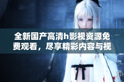 全新国产高清h影视资源免费观看，尽享精彩内容与视觉盛宴