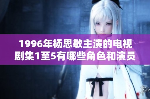 1996年杨思敏主演的电视剧集1至5有哪些角色和演员调动