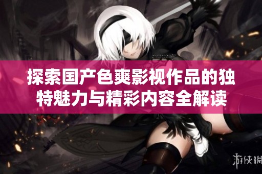 探索国产色爽影视作品的独特魅力与精彩内容全解读