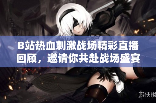B站热血刺激战场精彩直播回顾，邀请你共赴战场盛宴