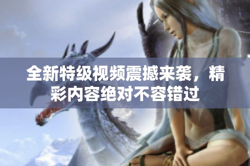 全新特级视频震撼来袭，精彩内容绝对不容错过