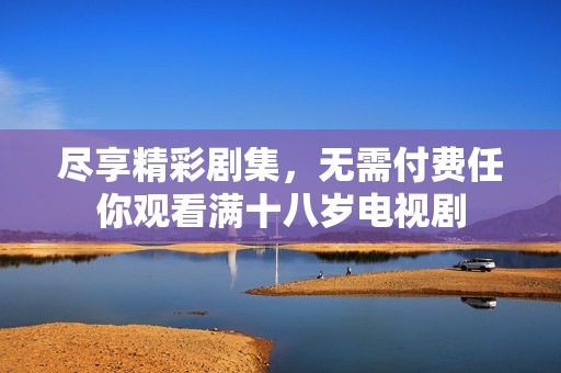 尽享精彩剧集，无需付费任你观看满十八岁电视剧