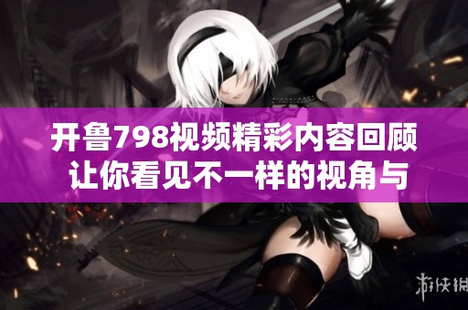 开鲁798视频精彩内容回顾 让你看见不一样的视角与故事