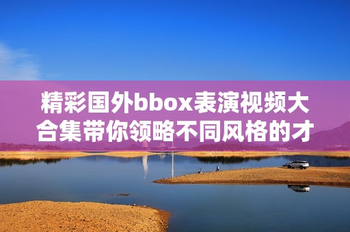 精彩国外bbox表演视频大合集带你领略不同风格的才艺展示