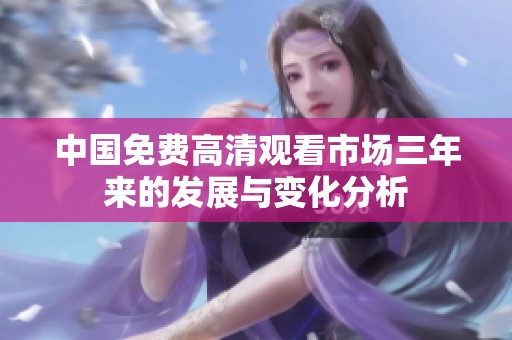 中国免费高清观看市场三年来的发展与变化分析